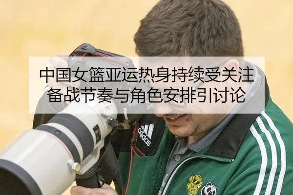 中国女篮亚运热身持续受关注 备战节奏与角色安排引讨论